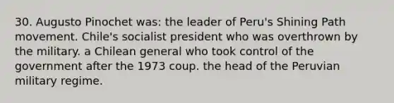 30. Augusto Pinochet was: the leader of Peru's Shining Path movement. Chile's socialist president who was overthrown by the military. a Chilean general who took control of the government after the 1973 coup. the head of the Peruvian military regime.