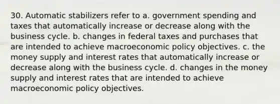 30. Automatic stabilizers refer to a. government spending and taxes that automatically increase or decrease along with the business cycle. b. changes in federal taxes and purchases that are intended to achieve macro<a href='https://www.questionai.com/knowledge/kWbX8L76Bu-economic-policy' class='anchor-knowledge'>economic policy</a> objectives. c. the money supply and interest rates that automatically increase or decrease along with the business cycle. d. changes in the money supply and interest rates that are intended to achieve macroeconomic policy objectives.