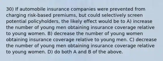 30) If automobile insurance companies were prevented from charging risk-based premiums, but could selectively screen potential policyholders, the likely effect would be to A) increase the number of young men obtaining insurance coverage relative to young women. B) decrease the number of young women obtaining insurance coverage relative to young men. C) decrease the number of young men obtaining insurance coverage relative to young women. D) do both A and B of the above.