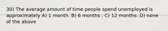 30) The average amount of time people spend unemployed is approximately A) 1 month. B) 6 months . C) 12 months. D) none of the above