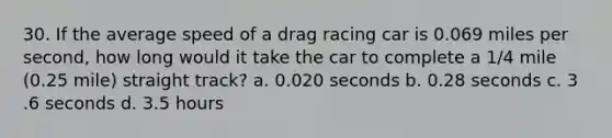 30. If the average speed of a drag racing car is 0.069 miles per second, how long would it take the car to complete a 1/4 mile (0.25 mile) straight track? a. 0.020 seconds b. 0.28 seconds c. 3 .6 seconds d. 3.5 hours