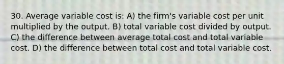 30. Average variable cost is: A) the firm's variable cost per unit multiplied by the output. B) total variable cost divided by output. C) the difference between average total cost and total variable cost. D) the difference between total cost and total variable cost.