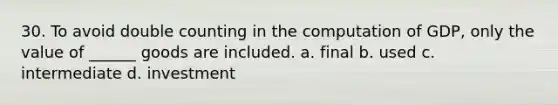 30. To avoid double counting in the computation of GDP, only the value of ______ goods are included. a. final b. used c. intermediate d. investment