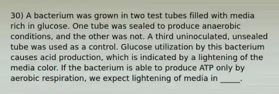 30) A bacterium was grown in two test tubes filled with media rich in glucose. One tube was sealed to produce anaerobic conditions, and the other was not. A third uninoculated, unsealed tube was used as a control. Glucose utilization by this bacterium causes acid production, which is indicated by a lightening of the media color. If the bacterium is able to produce ATP only by aerobic respiration, we expect lightening of media in _____.