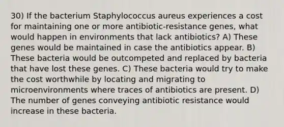 30) If the bacterium Staphylococcus aureus experiences a cost for maintaining one or more antibiotic-resistance genes, what would happen in environments that lack antibiotics? A) These genes would be maintained in case the antibiotics appear. B) These bacteria would be outcompeted and replaced by bacteria that have lost these genes. C) These bacteria would try to make the cost worthwhile by locating and migrating to microenvironments where traces of antibiotics are present. D) The number of genes conveying antibiotic resistance would increase in these bacteria.