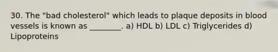 30. The "bad cholesterol" which leads to plaque deposits in blood vessels is known as ________. a) HDL b) LDL c) Triglycerides d) Lipoproteins