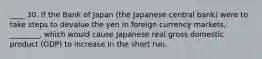 ____ 30. If the Bank of Japan (the Japanese central bank) were to take steps to devalue the yen in foreign currency markets, ________, which would cause Japanese real gross domestic product (GDP) to increase in the short run.