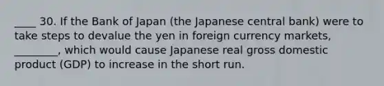 ____ 30. If the Bank of Japan (the Japanese central bank) were to take steps to devalue the yen in foreign currency markets, ________, which would cause Japanese real gross domestic product (GDP) to increase in the short run.