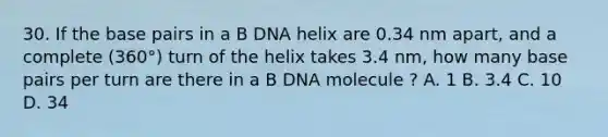 30. If the base pairs in a B DNA helix are 0.34 nm apart, and a complete (360°) turn of the helix takes 3.4 nm, how many base pairs per turn are there in a B DNA molecule ? A. 1 B. 3.4 C. 10 D. 34