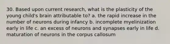 30. Based upon current research, what is the plasticity of the young child's brain attributable to? a. the rapid increase in the number of neurons during infancy b. incomplete myelinization early in life c. an excess of neurons and synapses early in life d. maturation of neurons in the corpus callosum