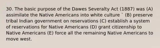 30. The basic purpose of the Dawes Severalty Act (1887) was (A) assimilate the Native Americans into white culture ` (B) preserve tribal Indian government on reservations (C) establish a system of reservations for Native Americans (D) grant citizenship to Native Americans (E) force all the remaining Native Americans to move west.