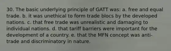 30. The basic underlying principle of GATT was: a. free and equal trade. b. it was unethical to form trade blocs by the developed nations. c. that free trade was unrealistic and damaging to individual nations. d. that tariff barriers were important for the development of a country. e. that the MFN concept was anti-trade and discriminatory in nature.