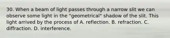 30. When a beam of light passes through a narrow slit we can observe some light in the "geometrical" shadow of the slit. This light arrived by the process of A. reflection. B. refraction. C. diffraction. D. interference.