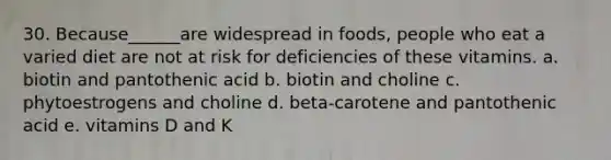 30. Because______are widespread in foods, people who eat a varied diet are not at risk for deficiencies of these vitamins. a. biotin and pantothenic acid b. biotin and choline c. phytoestrogens and choline d. beta-carotene and pantothenic acid e. vitamins D and K