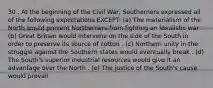 30 . At the beginning of the Civil War, Southerners expressed all of the following expectations EXCEPT: (a) The materialism of the North would prevent Northerners from fighting an idealistic war . (b) Great Britain would intervene on the side of the South in order to preserve its source of cotton . (c) Northern unity in the struggle against the Southern states would eventually break . (d) The South's superior industrial resources would give it an advantage over the North . (e) The justice of the South's cause would prevail