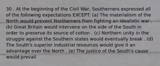 30 . At the beginning of the Civil War, Southerners expressed all of the following expectations EXCEPT: (a) The materialism of the North would prevent Northerners from fighting an idealistic war . (b) Great Britain would intervene on the side of the South in order to preserve its source of cotton . (c) Northern unity in the struggle against the Southern states would eventually break . (d) The South's superior industrial resources would give it an advantage over the North . (e) The justice of the South's cause would prevail