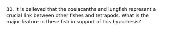 30. It is believed that the coelacanths and lungfish represent a crucial link between other fishes and tetrapods. What is the major feature in these fish in support of this hypothesis?