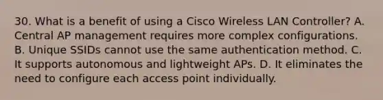 30. What is a benefit of using a Cisco Wireless LAN Controller? A. Central AP management requires more complex configurations. B. Unique SSIDs cannot use the same authentication method. C. It supports autonomous and lightweight APs. D. It eliminates the need to configure each access point individually.