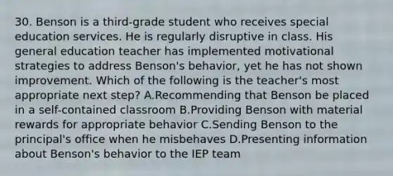 30. Benson is a third-grade student who receives special education services. He is regularly disruptive in class. His general education teacher has implemented motivational strategies to address Benson's behavior, yet he has not shown improvement. Which of the following is the teacher's most appropriate next step? A.Recommending that Benson be placed in a self-contained classroom B.Providing Benson with material rewards for appropriate behavior C.Sending Benson to the principal's office when he misbehaves D.Presenting information about Benson's behavior to the IEP team