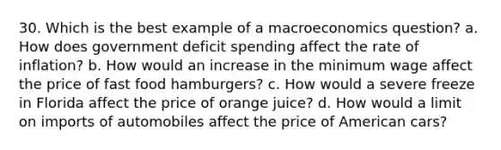 30. Which is the best example of a macroeconomics question? a. How does government deficit spending affect the rate of inflation? b. How would an increase in the minimum wage affect the price of fast food hamburgers? c. How would a severe freeze in Florida affect the price of orange juice? d. How would a limit on imports of automobiles affect the price of American cars?