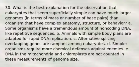 30. What is the best explanation for the observation that eukaryotes that seem superficially simple can have much larger genomes (in terms of mass or number of base pairs) than organism that have complex anatomy, structure, or behavior? a. Some organisms have a tremendous amount of noncoding DNA, like repetitive sequences. b. Animals with simple body plans are adapted for rapid <a href='https://www.questionai.com/knowledge/kofV2VQU2J-dna-replication' class='anchor-knowledge'>dna replication</a>. c. Alternative splicing overlapping genes are rampant among eukaryotes. d. Simpler organisms require more chemical defenses against enemies. e. DNA in the mitochondria and chloroplasts are not counted in these measurements of genome size.