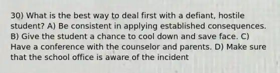 30) What is the best way to deal first with a defiant, hostile student? A) Be consistent in applying established consequences. B) Give the student a chance to cool down and save face. C) Have a conference with the counselor and parents. D) Make sure that the school office is aware of the incident