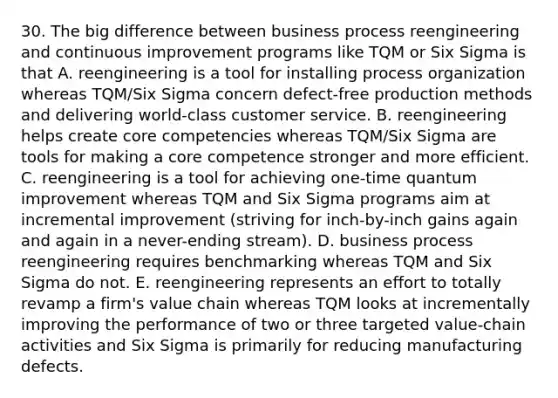 30. The big difference between business process reengineering and continuous improvement programs like TQM or Six Sigma is that A. reengineering is a tool for installing process organization whereas TQM/Six Sigma concern defect-free production methods and delivering world-class customer service. B. reengineering helps create core competencies whereas TQM/Six Sigma are tools for making a core competence stronger and more efficient. C. reengineering is a tool for achieving one-time quantum improvement whereas TQM and Six Sigma programs aim at incremental improvement (striving for inch-by-inch gains again and again in a never-ending stream). D. business process reengineering requires benchmarking whereas TQM and Six Sigma do not. E. reengineering represents an effort to totally revamp a firm's value chain whereas TQM looks at incrementally improving the performance of two or three targeted value-chain activities and Six Sigma is primarily for reducing manufacturing defects.