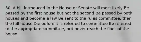 30. A bill introduced in the House or Senate will most likely Be passed by the first house but not the second Be passed by both houses and become a law Be sent to the rules committee, then the full house Die before it is referred to committee Be referred to the appropriate committee, but never reach the floor of the house