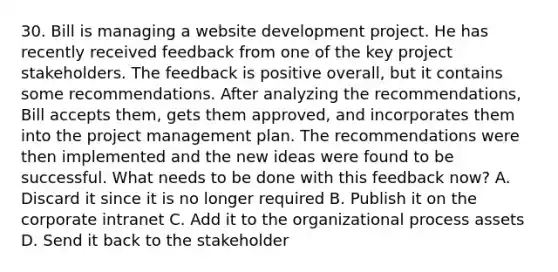 30. Bill is managing a website development project. He has recently received feedback from one of the key project stakeholders. The feedback is positive overall, but it contains some recommendations. After analyzing the recommendations, Bill accepts them, gets them approved, and incorporates them into the project management plan. The recommendations were then implemented and the new ideas were found to be successful. What needs to be done with this feedback now? A. Discard it since it is no longer required B. Publish it on the corporate intranet C. Add it to the organizational process assets D. Send it back to the stakeholder