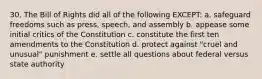 30. The Bill of Rights did all of the following EXCEPT: a. safeguard freedoms such as press, speech, and assembly b. appease some initial critics of the Constitution c. constitute the first ten amendments to the Constitution d. protect against "cruel and unusual" punishment e. settle all questions about federal versus state authority