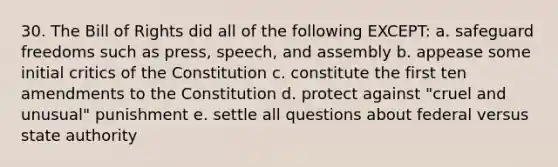 30. The Bill of Rights did all of the following EXCEPT: a. safeguard freedoms such as press, speech, and assembly b. appease some initial critics of the Constitution c. constitute the first ten amendments to the Constitution d. protect against "cruel and unusual" punishment e. settle all questions about federal versus state authority