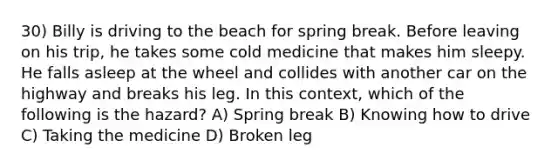 30) Billy is driving to the beach for spring break. Before leaving on his trip, he takes some cold medicine that makes him sleepy. He falls asleep at the wheel and collides with another car on the highway and breaks his leg. In this context, which of the following is the hazard? A) Spring break B) Knowing how to drive C) Taking the medicine D) Broken leg