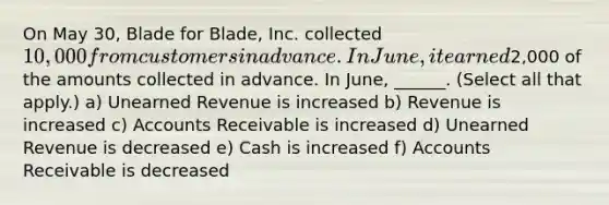 On May 30, Blade for Blade, Inc. collected 10,000 from customers in advance. In June, it earned2,000 of the amounts collected in advance. In June, ______. (Select all that apply.) a) Unearned Revenue is increased b) Revenue is increased c) Accounts Receivable is increased d) Unearned Revenue is decreased e) Cash is increased f) Accounts Receivable is decreased