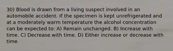 30) Blood is drawn from a living suspect involved in an automobile accident. If the specimen is kept unrefrigerated and at a moderately warm temperature the alcohol concentration can be expected to: A) Remain unchanged. B) Increase with time. C) Decrease with time. D) Either increase or decrease with time