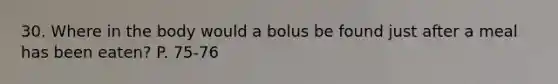 30. Where in the body would a bolus be found just after a meal has been eaten? P. 75-76