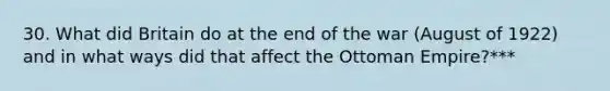 30. What did Britain do at the end of the war (August of 1922) and in what ways did that affect the Ottoman Empire?***