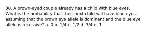 30. A brown-eyed couple already has a child with blue eyes. What is the probability that their next child will have blue eyes, assuming that the brown eye allele is dominant and the blue eye allele is recessive? a. 0 b. 1/4 c. 1/2 d. 3/4 e. 1