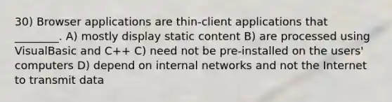 30) Browser applications are thin-client applications that ________. A) mostly display static content B) are processed using VisualBasic and C++ C) need not be pre-installed on the users' computers D) depend on internal networks and not the Internet to transmit data