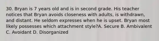 30. Bryan is 7 years old and is in second grade. His teacher notices that Bryan avoids closeness with adults, is withdrawn, and distant. He seldom expresses when he is upset. Bryan most likely possesses which attachment style?A. Secure B. Ambivalent C. Avoidant D. Disorganized