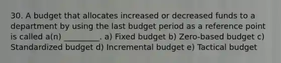 30. A budget that allocates increased or decreased funds to a department by using the last budget period as a reference point is called a(n) _________. a) Fixed budget b) Zero-based budget c) Standardized budget d) Incremental budget e) Tactical budget