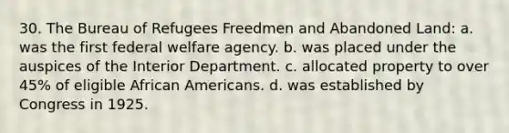 30. The Bureau of Refugees Freedmen and Abandoned Land: a. was the first federal welfare agency. b. was placed under the auspices of the Interior Department. c. allocated property to over 45% of eligible <a href='https://www.questionai.com/knowledge/kktT1tbvGH-african-americans' class='anchor-knowledge'>african americans</a>. d. was established by Congress in 1925.