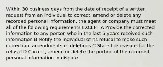 Within 30 business days from the date of receipt of a written request from an individual to correct, amend or delete any recorded personal information, the agent or company must meet all of the following requirements EXCEPT A Provide the corrected information to any person who in the last 5 years received such information B Notify the individual of its refusal to make such correction, amendments or deletions C State the reasons for the refusal D Correct, amend or delete the portion of the recorded personal information in dispute