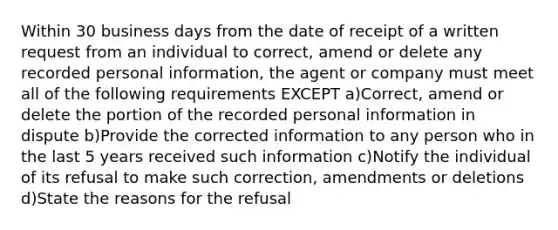 Within 30 business days from the date of receipt of a written request from an individual to correct, amend or delete any recorded personal information, the agent or company must meet all of the following requirements EXCEPT a)Correct, amend or delete the portion of the recorded personal information in dispute b)Provide the corrected information to any person who in the last 5 years received such information c)Notify the individual of its refusal to make such correction, amendments or deletions d)State the reasons for the refusal