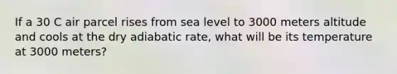 If a 30 C air parcel rises from sea level to 3000 meters altitude and cools at the dry adiabatic rate, what will be its temperature at 3000 meters?