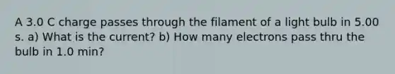 A 3.0 C charge passes through the filament of a light bulb in 5.00 s. a) What is the current? b) How many electrons pass thru the bulb in 1.0 min?