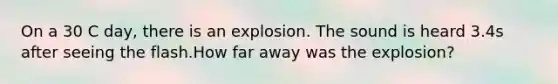 On a 30 C day, there is an explosion. The sound is heard 3.4s after seeing the flash.How far away was the explosion?