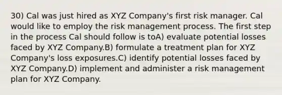 30) Cal was just hired as XYZ Company's first risk manager. Cal would like to employ the risk management process. The first step in the process Cal should follow is toA) evaluate potential losses faced by XYZ Company.B) formulate a treatment plan for XYZ Company's loss exposures.C) identify potential losses faced by XYZ Company.D) implement and administer a risk management plan for XYZ Company.