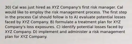 30) Cal was just hired as XYZ Company's first risk manager. Cal would like to employ the risk management process. The first step in the process Cal should follow is to A) evaluate potential losses faced by XYZ Company. B) formulate a treatment plan for XYZ Company's loss exposures. C) identify potential losses faced by XYZ Company. D) implement and administer a risk management plan for XYZ Company.