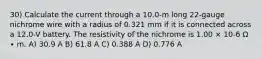 30) Calculate the current through a 10.0-m long 22-gauge nichrome wire with a radius of 0.321 mm if it is connected across a 12.0-V battery. The resistivity of the nichrome is 1.00 × 10-6 Ω ∙ m. A) 30.9 A B) 61.8 A C) 0.388 A D) 0.776 A