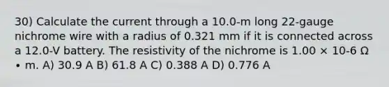 30) Calculate the current through a 10.0-m long 22-gauge nichrome wire with a radius of 0.321 mm if it is connected across a 12.0-V battery. The resistivity of the nichrome is 1.00 × 10-6 Ω ∙ m. A) 30.9 A B) 61.8 A C) 0.388 A D) 0.776 A